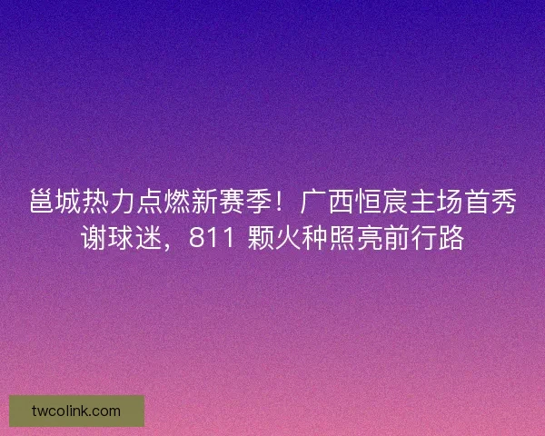 邕城热力点燃新赛季！广西恒宸主场首秀谢球迷，811 颗火种照亮前行路