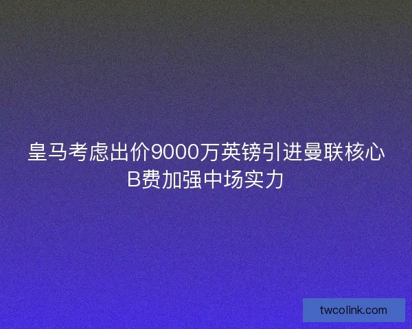 皇马考虑出价9000万英镑引进曼联核心B费加强中场实力