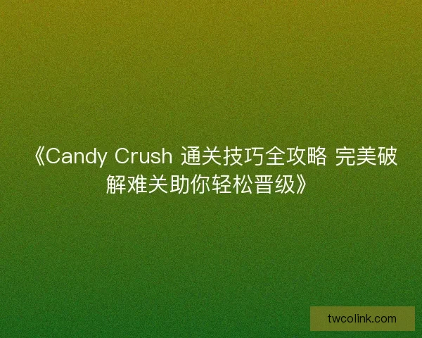 《Candy Crush 通关技巧全攻略 完美破解难关助你轻松晋级》