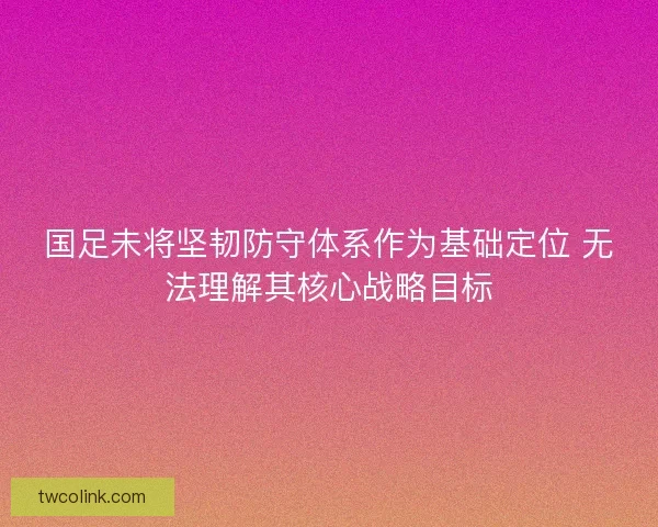 国足未将坚韧防守体系作为基础定位 无法理解其核心战略目标