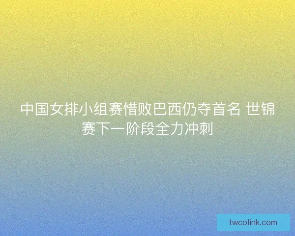 中国女排小组赛惜败巴西仍夺首名 世锦赛下一阶段全力冲刺
