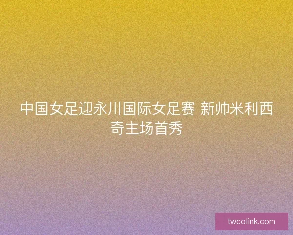 中国女足迎永川国际女足赛 新帅米利西奇主场首秀
