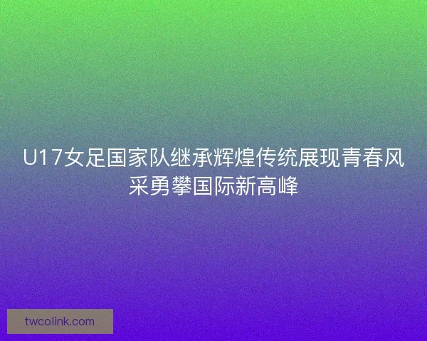 U17女足国家队继承辉煌传统展现青春风采勇攀国际新高峰