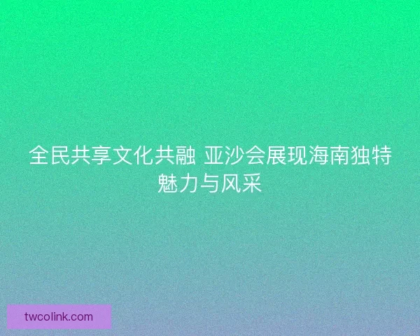 全民共享文化共融 亚沙会展现海南独特魅力与风采