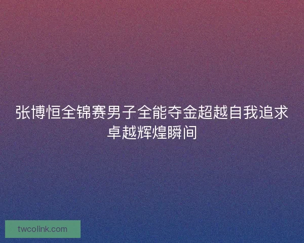 张博恒全锦赛男子全能夺金超越自我追求卓越辉煌瞬间
