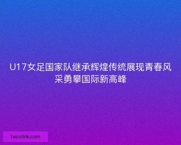 U17女足国家队继承辉煌传统展现青春风采勇攀国际新高峰
