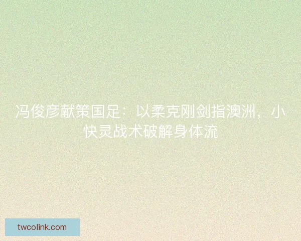 冯俊彦献策国足：以柔克刚剑指澳洲，小快灵战术破解身体流